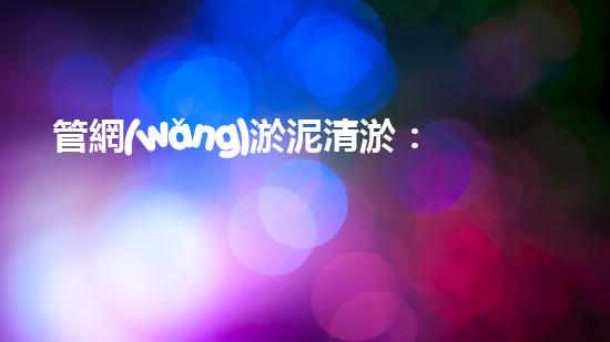 管網(wǎng)淤泥清淤：解開城市底下的秘密！